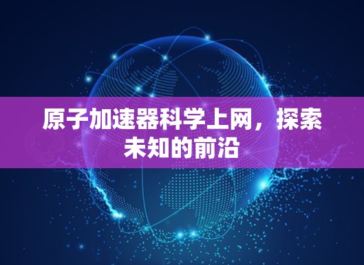 原子加速器科学上网,探索未知的前沿 原子加速器科学上网,探索未知的前沿