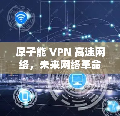 原子能 VPN 高速网络,未来网络革命的起点 原子能 VPN 高速网络,未来网络革命的起点