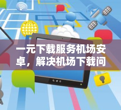 一元下载服务机场安卓,解决机场下载问题的技术解决方案 一元下载服务机场安卓,解决机场下载问题的技术解决方案