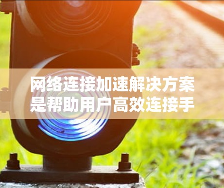 网络连接加速解决方案是帮助用户高效连接手机到电脑或反之，提升网络速度和稳定性。以下是一个综合性的总结，涵盖常见工具及其使用建议